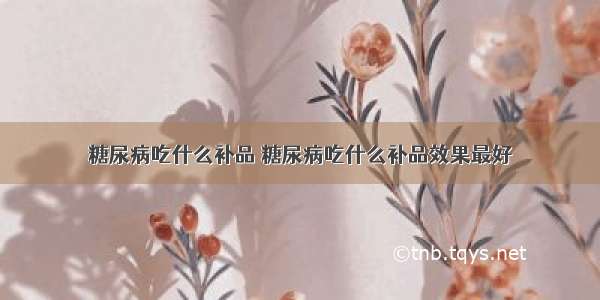 糖尿病吃什么补品 糖尿病吃什么补品效果最好