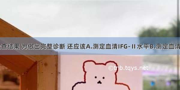 根据以上检查结果 为做出完整诊断 还应该A.测定血清IFG-Ⅱ水平B.测定血清TSH水平C.