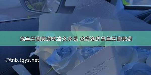 高血压糖尿病吃什么水果 这样治疗高血压糖尿病