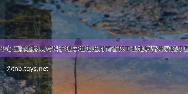 信阳市中心医院糖尿病专科护理学组走进河南省核工业地质局开展健康宣讲活动