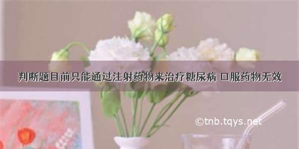 判断题目前只能通过注射药物来治疗糖尿病 口服药物无效．