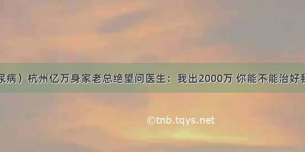 （糖尿病）杭州亿万身家老总绝望问医生：我出2000万 你能不能治好我的病？