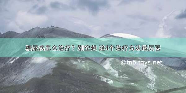 糖尿病怎么治疗？别空想 这4个治疗方法最厉害