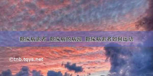 糖尿病患者_糖尿病的病因_糖尿病患者如何运动