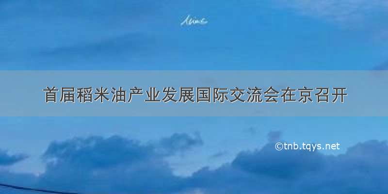 首届稻米油产业发展国际交流会在京召开