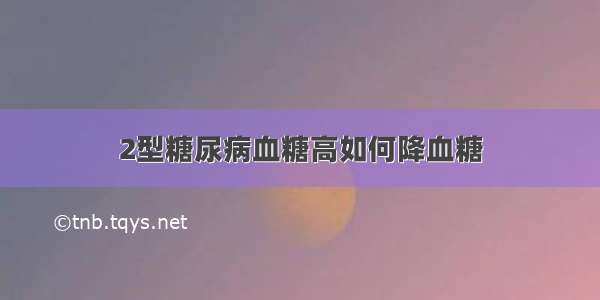 2型糖尿病血糖高如何降血糖