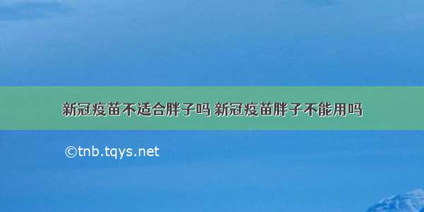 新冠疫苗不适合胖子吗 新冠疫苗胖子不能用吗