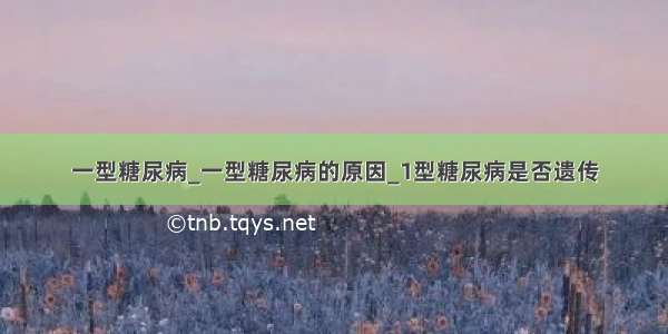 一型糖尿病_一型糖尿病的原因_1型糖尿病是否遗传