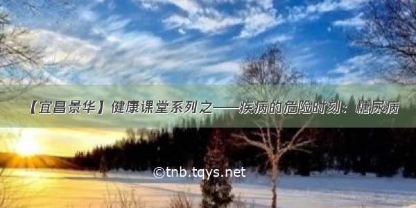 【宜昌景华】健康课堂系列之——疾病的危险时刻：糖尿病