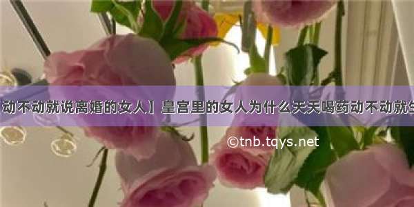 【动不动就说离婚的女人】皇宫里的女人为什么天天喝药动不动就生病