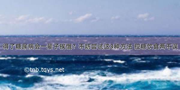 得了糖尿病会一辈子挨饿？不妨尝试这3种方法 控糖饮食两不误