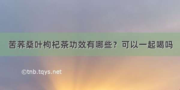 苦荞桑叶枸杞茶功效有哪些？可以一起喝吗