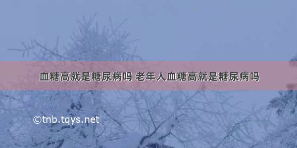 血糖高就是糖尿病吗 老年人血糖高就是糖尿病吗