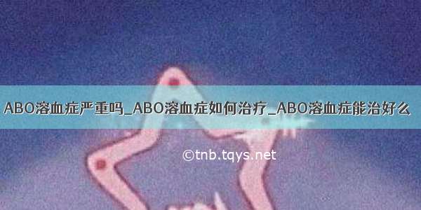 ABO溶血症严重吗_ABO溶血症如何治疗_ABO溶血症能治好么