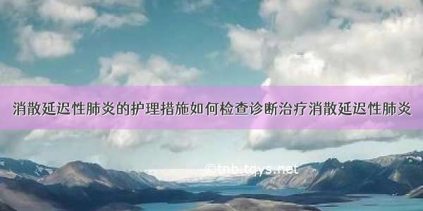 消散延迟性肺炎的护理措施如何检查诊断治疗消散延迟性肺炎