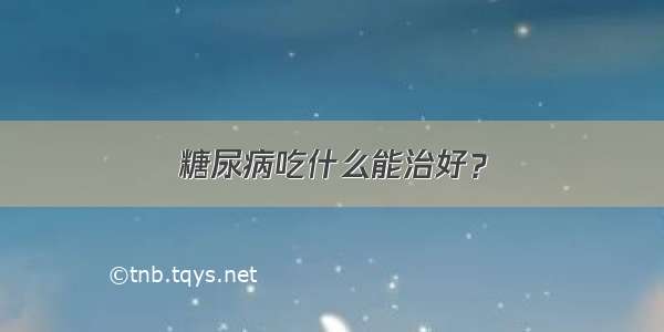 糖尿病吃什么能治好？