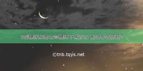 2型糖尿病患者血糖降下来以后 能否尝试停药？