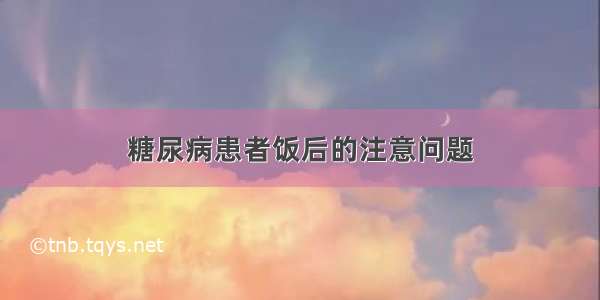 糖尿病患者饭后的注意问题