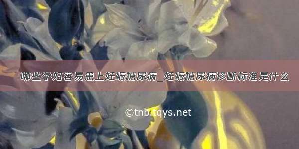 ​哪些孕妇容易患上妊娠糖尿病_妊娠糖尿病诊断标准是什么