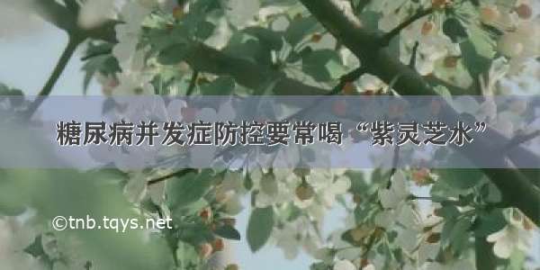 糖尿病并发症防控要常喝“紫灵芝水”