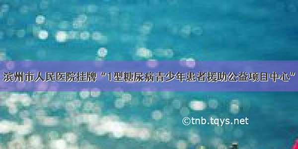 滨州市人民医院挂牌“1型糖尿病青少年患者援助公益项目中心”