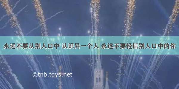 永远不要从别人口中 认识另一个人 永远不要轻信别人口中的你