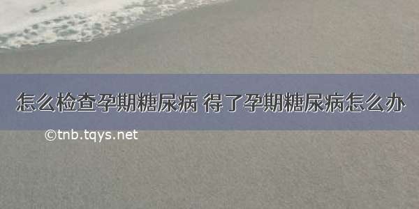 怎么检查孕期糖尿病 得了孕期糖尿病怎么办