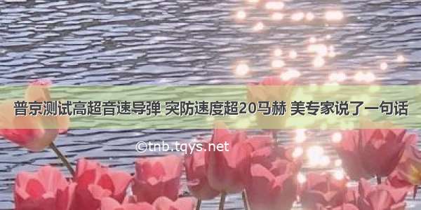 普京测试高超音速导弹 突防速度超20马赫 美专家说了一句话