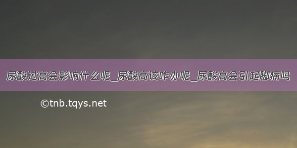 尿酸过高会影响什么呢_尿酸高该咋办呢_尿酸高会引起脚痛吗