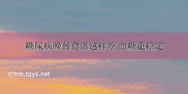 糖尿病晚餐食谱这样吃 血糖更稳定