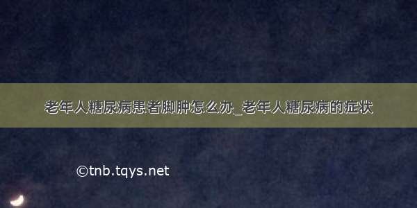 老年人糖尿病患者脚肿怎么办_老年人糖尿病的症状