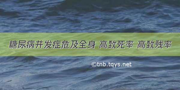 糖尿病并发症危及全身 高致死率 高致残率