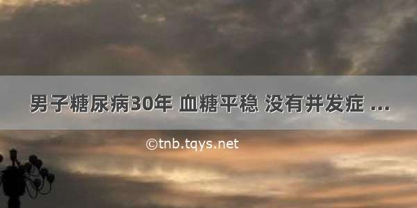 男子糖尿病30年 血糖平稳 没有并发症 ...