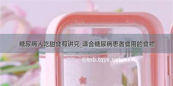 糖尿病人吃甜食有讲究_适合糖尿病患者食用的食物