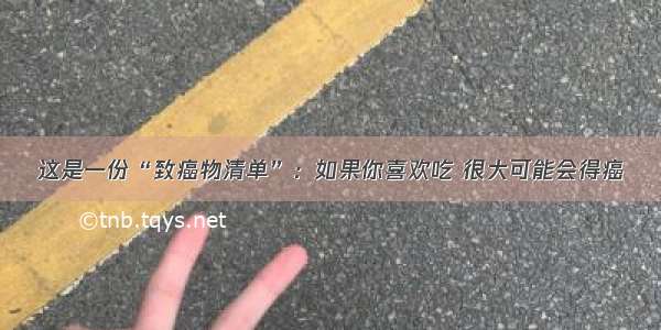 这是一份“致癌物清单”：如果你喜欢吃 很大可能会得癌