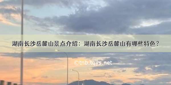 湖南长沙岳麓山景点介绍：湖南长沙岳麓山有哪些特色？