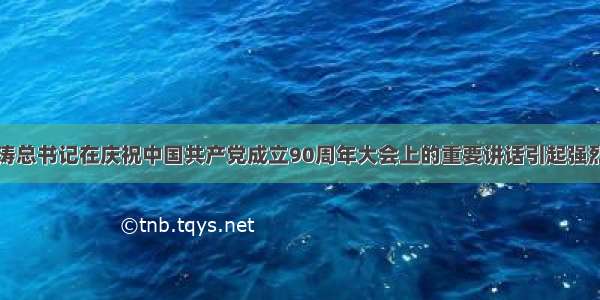 胡锦涛总书记在庆祝中国共产党成立90周年大会上的重要讲话引起强烈反响