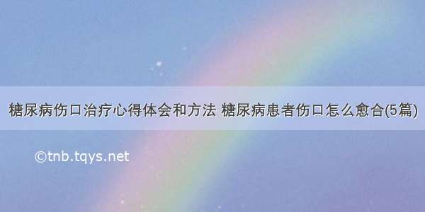 糖尿病伤口治疗心得体会和方法 糖尿病患者伤口怎么愈合(5篇)