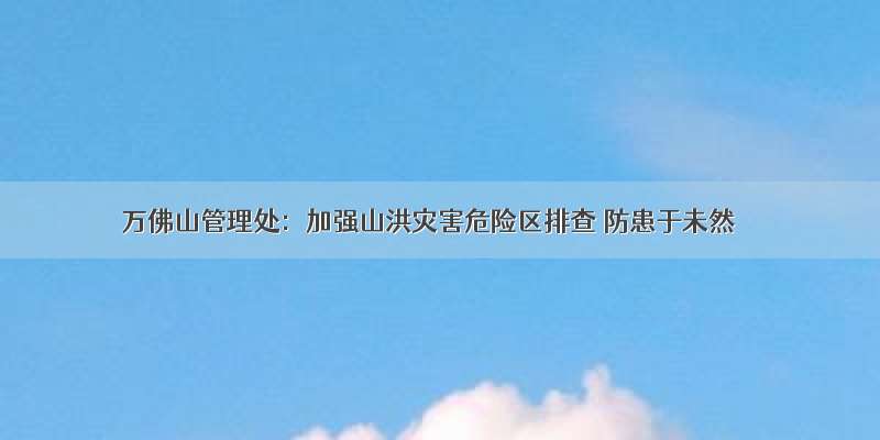 万佛山管理处：加强山洪灾害危险区排查 防患于未然