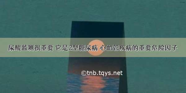 尿酸监测很重要 它是2型糖尿病 心血管疾病的重要危险因子