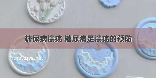 糖尿病溃疡 糖尿病足溃疡的预防