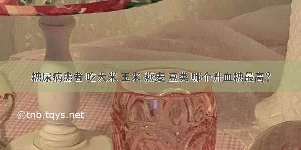 糖尿病患者 吃大米 玉米 燕麦 豆类 哪个升血糖最高？