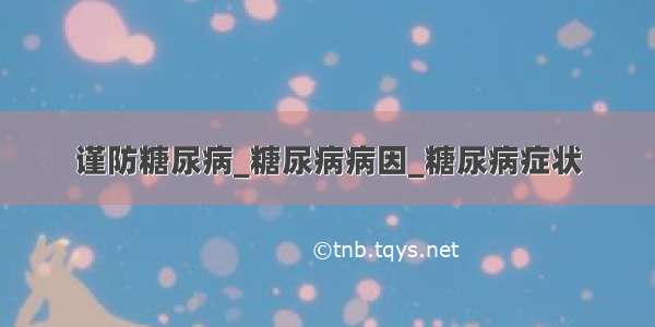 谨防糖尿病_糖尿病病因_糖尿病症状