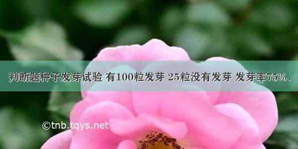 判断题种子发芽试验 有100粒发芽 25粒没有发芽 发芽率75%．