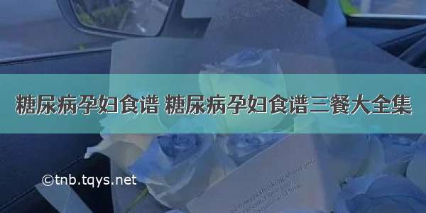 糖尿病孕妇食谱 糖尿病孕妇食谱三餐大全集