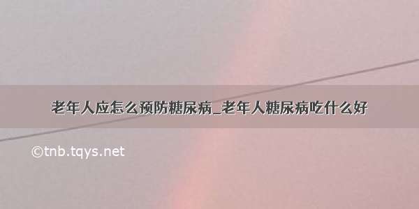 老年人应怎么预防糖尿病_老年人糖尿病吃什么好