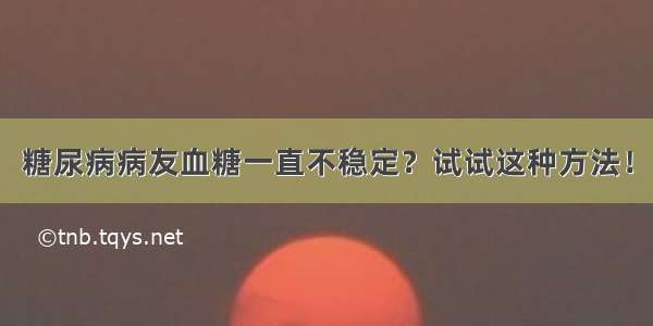 糖尿病病友血糖一直不稳定？试试这种方法！