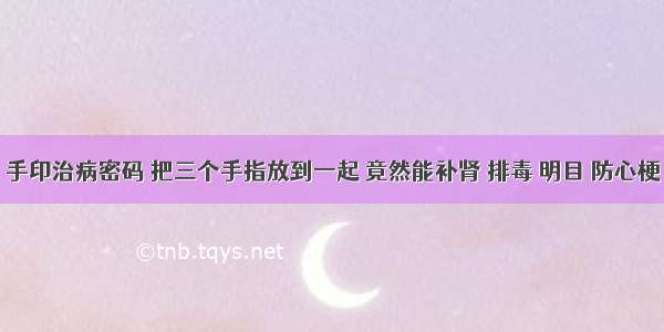 手印治病密码 把三个手指放到一起 竟然能补肾 排毒 明目 防心梗