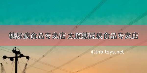 糖尿病食品专卖店 太原糖尿病食品专卖店