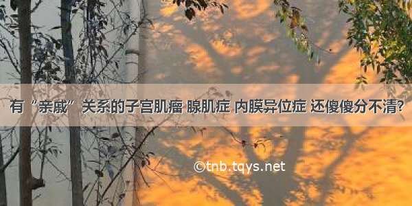 有“亲戚”关系的子宫肌瘤 腺肌症 内膜异位症 还傻傻分不清？